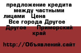 предложение кредита между частными лицами › Цена ­ 5 000 000 - Все города Другое » Другое   . Приморский край